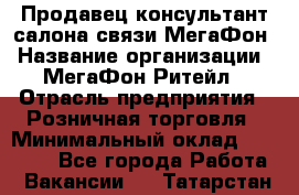 Продавец-консультант салона связи МегаФон › Название организации ­ МегаФон Ритейл › Отрасль предприятия ­ Розничная торговля › Минимальный оклад ­ 20 000 - Все города Работа » Вакансии   . Татарстан респ.